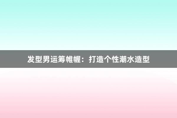 发型男运筹帷幄：打造个性潮水造型