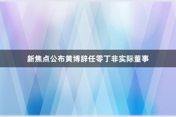 新焦点公布黄博辞任零丁非实际董事